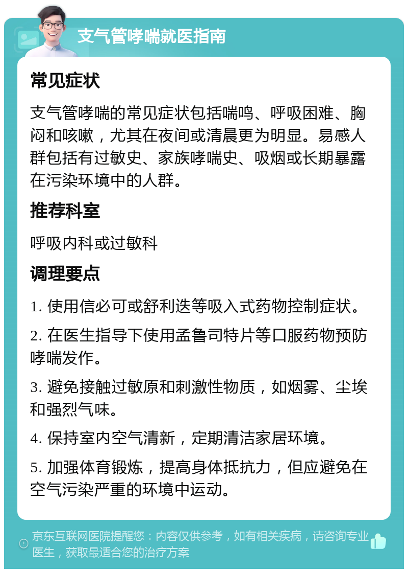 支气管哮喘就医指南 常见症状 支气管哮喘的常见症状包括喘鸣、呼吸困难、胸闷和咳嗽，尤其在夜间或清晨更为明显。易感人群包括有过敏史、家族哮喘史、吸烟或长期暴露在污染环境中的人群。 推荐科室 呼吸内科或过敏科 调理要点 1. 使用信必可或舒利迭等吸入式药物控制症状。 2. 在医生指导下使用孟鲁司特片等口服药物预防哮喘发作。 3. 避免接触过敏原和刺激性物质，如烟雾、尘埃和强烈气味。 4. 保持室内空气清新，定期清洁家居环境。 5. 加强体育锻炼，提高身体抵抗力，但应避免在空气污染严重的环境中运动。