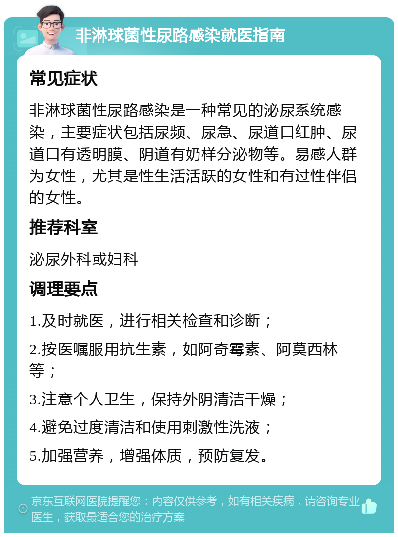 非淋球菌性尿路感染就医指南 常见症状 非淋球菌性尿路感染是一种常见的泌尿系统感染，主要症状包括尿频、尿急、尿道口红肿、尿道口有透明膜、阴道有奶样分泌物等。易感人群为女性，尤其是性生活活跃的女性和有过性伴侣的女性。 推荐科室 泌尿外科或妇科 调理要点 1.及时就医，进行相关检查和诊断； 2.按医嘱服用抗生素，如阿奇霉素、阿莫西林等； 3.注意个人卫生，保持外阴清洁干燥； 4.避免过度清洁和使用刺激性洗液； 5.加强营养，增强体质，预防复发。