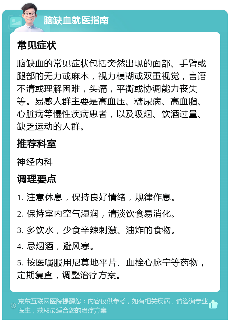 脑缺血就医指南 常见症状 脑缺血的常见症状包括突然出现的面部、手臂或腿部的无力或麻木，视力模糊或双重视觉，言语不清或理解困难，头痛，平衡或协调能力丧失等。易感人群主要是高血压、糖尿病、高血脂、心脏病等慢性疾病患者，以及吸烟、饮酒过量、缺乏运动的人群。 推荐科室 神经内科 调理要点 1. 注意休息，保持良好情绪，规律作息。 2. 保持室内空气湿润，清淡饮食易消化。 3. 多饮水，少食辛辣刺激、油炸的食物。 4. 忌烟酒，避风寒。 5. 按医嘱服用尼莫地平片、血栓心脉宁等药物，定期复查，调整治疗方案。