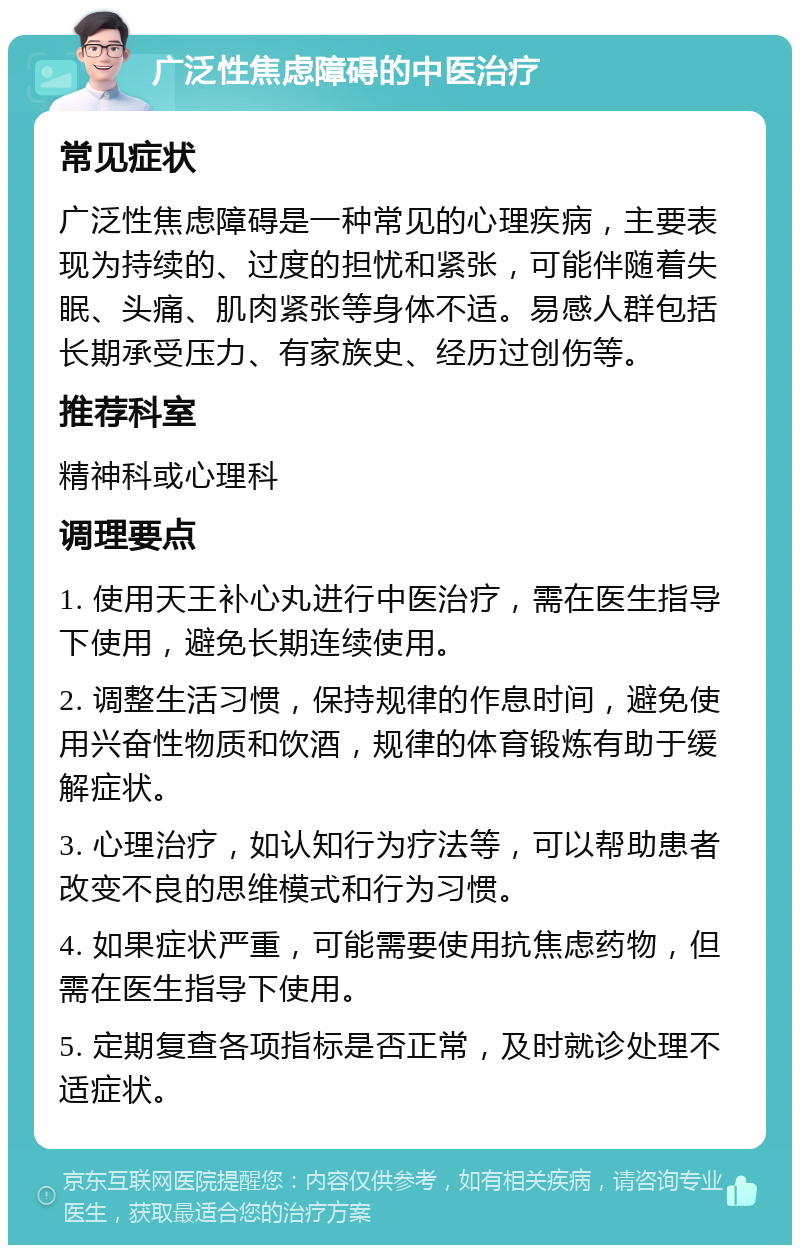 广泛性焦虑障碍的中医治疗 常见症状 广泛性焦虑障碍是一种常见的心理疾病，主要表现为持续的、过度的担忧和紧张，可能伴随着失眠、头痛、肌肉紧张等身体不适。易感人群包括长期承受压力、有家族史、经历过创伤等。 推荐科室 精神科或心理科 调理要点 1. 使用天王补心丸进行中医治疗，需在医生指导下使用，避免长期连续使用。 2. 调整生活习惯，保持规律的作息时间，避免使用兴奋性物质和饮酒，规律的体育锻炼有助于缓解症状。 3. 心理治疗，如认知行为疗法等，可以帮助患者改变不良的思维模式和行为习惯。 4. 如果症状严重，可能需要使用抗焦虑药物，但需在医生指导下使用。 5. 定期复查各项指标是否正常，及时就诊处理不适症状。