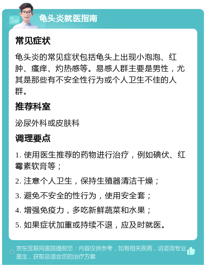 龟头炎就医指南 常见症状 龟头炎的常见症状包括龟头上出现小泡泡、红肿、瘙痒、灼热感等。易感人群主要是男性，尤其是那些有不安全性行为或个人卫生不佳的人群。 推荐科室 泌尿外科或皮肤科 调理要点 1. 使用医生推荐的药物进行治疗，例如碘伏、红霉素软膏等； 2. 注意个人卫生，保持生殖器清洁干燥； 3. 避免不安全的性行为，使用安全套； 4. 增强免疫力，多吃新鲜蔬菜和水果； 5. 如果症状加重或持续不退，应及时就医。