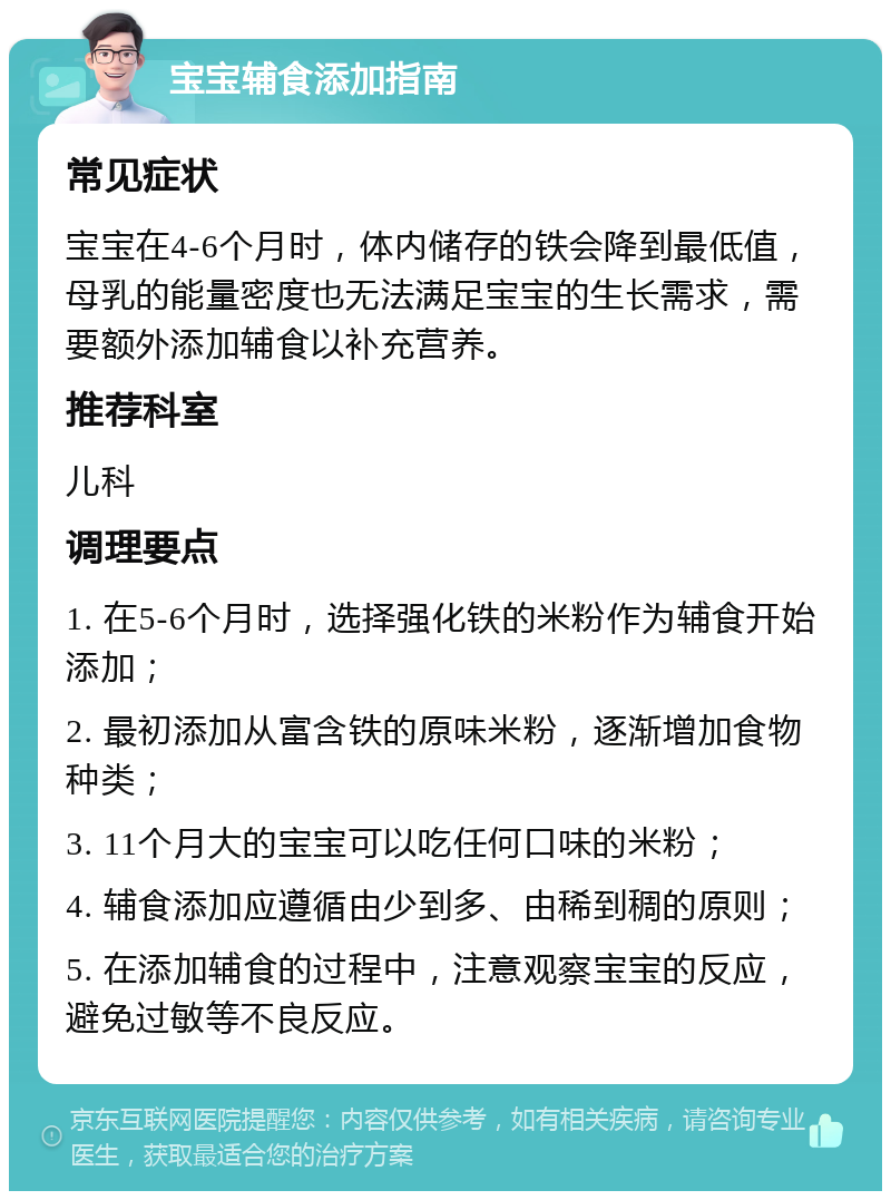 宝宝辅食添加指南 常见症状 宝宝在4-6个月时，体内储存的铁会降到最低值，母乳的能量密度也无法满足宝宝的生长需求，需要额外添加辅食以补充营养。 推荐科室 儿科 调理要点 1. 在5-6个月时，选择强化铁的米粉作为辅食开始添加； 2. 最初添加从富含铁的原味米粉，逐渐增加食物种类； 3. 11个月大的宝宝可以吃任何口味的米粉； 4. 辅食添加应遵循由少到多、由稀到稠的原则； 5. 在添加辅食的过程中，注意观察宝宝的反应，避免过敏等不良反应。