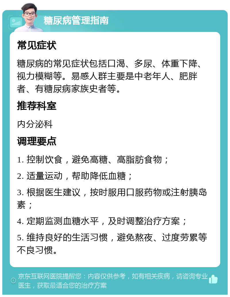 糖尿病管理指南 常见症状 糖尿病的常见症状包括口渴、多尿、体重下降、视力模糊等。易感人群主要是中老年人、肥胖者、有糖尿病家族史者等。 推荐科室 内分泌科 调理要点 1. 控制饮食，避免高糖、高脂肪食物； 2. 适量运动，帮助降低血糖； 3. 根据医生建议，按时服用口服药物或注射胰岛素； 4. 定期监测血糖水平，及时调整治疗方案； 5. 维持良好的生活习惯，避免熬夜、过度劳累等不良习惯。