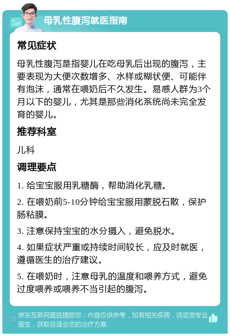 母乳性腹泻就医指南 常见症状 母乳性腹泻是指婴儿在吃母乳后出现的腹泻，主要表现为大便次数增多、水样或糊状便、可能伴有泡沫，通常在喂奶后不久发生。易感人群为3个月以下的婴儿，尤其是那些消化系统尚未完全发育的婴儿。 推荐科室 儿科 调理要点 1. 给宝宝服用乳糖酶，帮助消化乳糖。 2. 在喂奶前5-10分钟给宝宝服用蒙脱石散，保护肠粘膜。 3. 注意保持宝宝的水分摄入，避免脱水。 4. 如果症状严重或持续时间较长，应及时就医，遵循医生的治疗建议。 5. 在喂奶时，注意母乳的温度和喂养方式，避免过度喂养或喂养不当引起的腹泻。