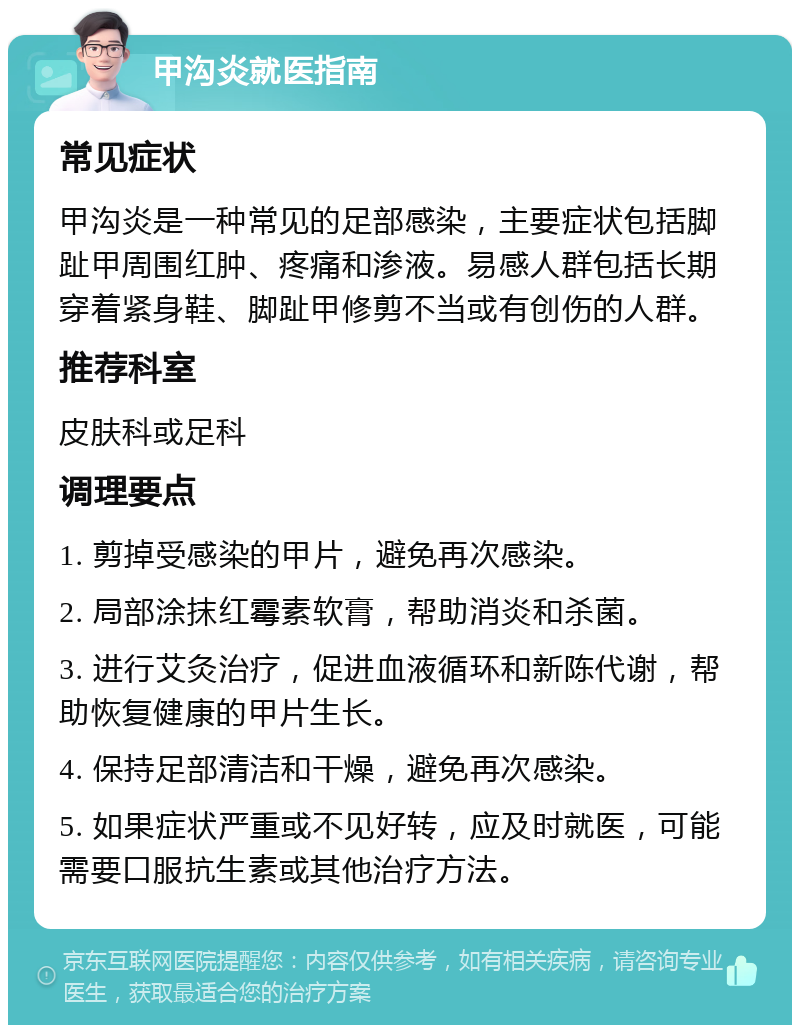 甲沟炎就医指南 常见症状 甲沟炎是一种常见的足部感染，主要症状包括脚趾甲周围红肿、疼痛和渗液。易感人群包括长期穿着紧身鞋、脚趾甲修剪不当或有创伤的人群。 推荐科室 皮肤科或足科 调理要点 1. 剪掉受感染的甲片，避免再次感染。 2. 局部涂抹红霉素软膏，帮助消炎和杀菌。 3. 进行艾灸治疗，促进血液循环和新陈代谢，帮助恢复健康的甲片生长。 4. 保持足部清洁和干燥，避免再次感染。 5. 如果症状严重或不见好转，应及时就医，可能需要口服抗生素或其他治疗方法。