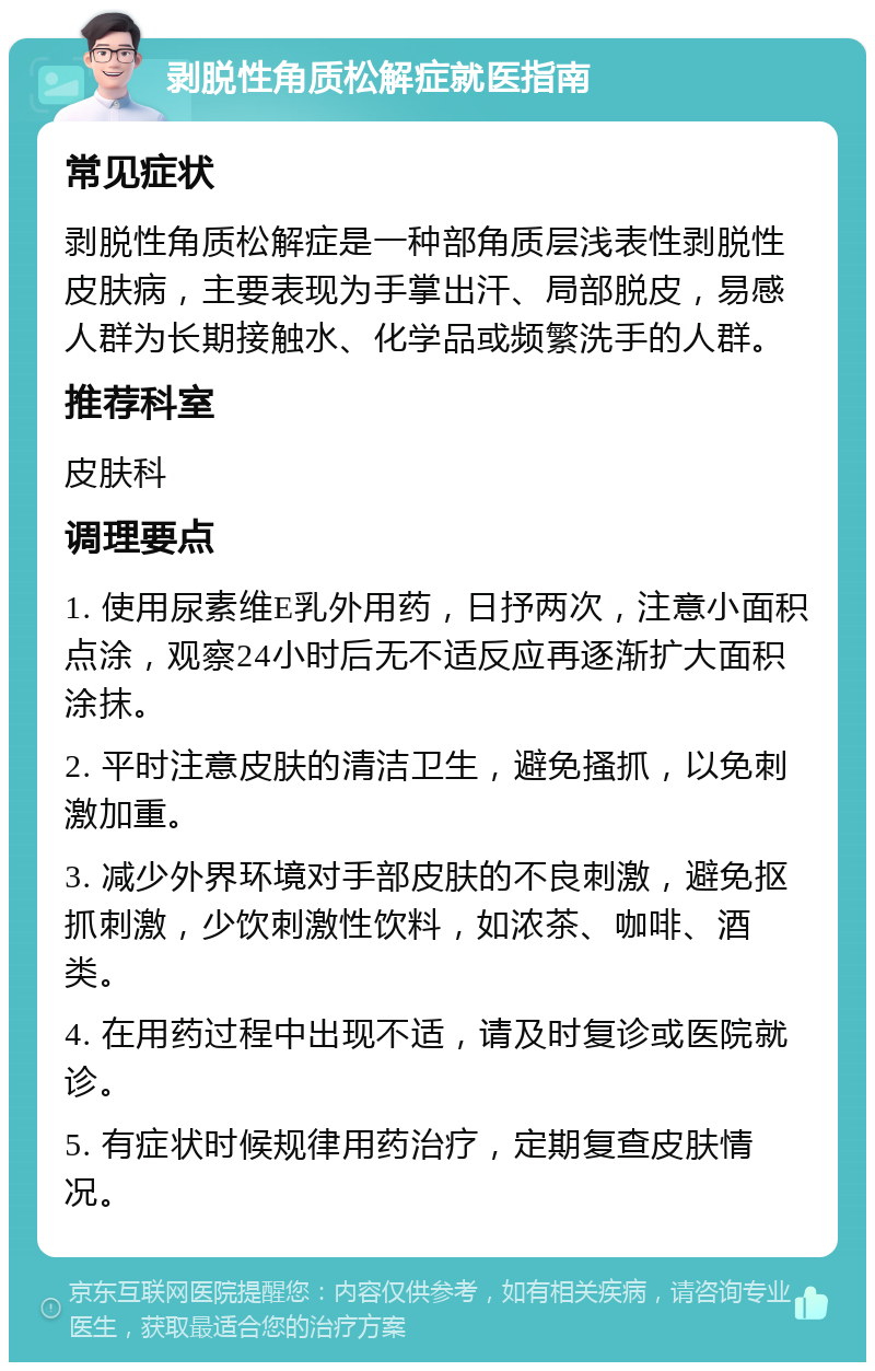 剥脱性角质松解症就医指南 常见症状 剥脱性角质松解症是一种部角质层浅表性剥脱性皮肤病，主要表现为手掌出汗、局部脱皮，易感人群为长期接触水、化学品或频繁洗手的人群。 推荐科室 皮肤科 调理要点 1. 使用尿素维E乳外用药，日抒两次，注意小面积点涂，观察24小时后无不适反应再逐渐扩大面积涂抹。 2. 平时注意皮肤的清洁卫生，避免搔抓，以免刺激加重。 3. 减少外界环境对手部皮肤的不良刺激，避免抠抓刺激，少饮刺激性饮料，如浓茶、咖啡、酒类。 4. 在用药过程中出现不适，请及时复诊或医院就诊。 5. 有症状时候规律用药治疗，定期复查皮肤情况。