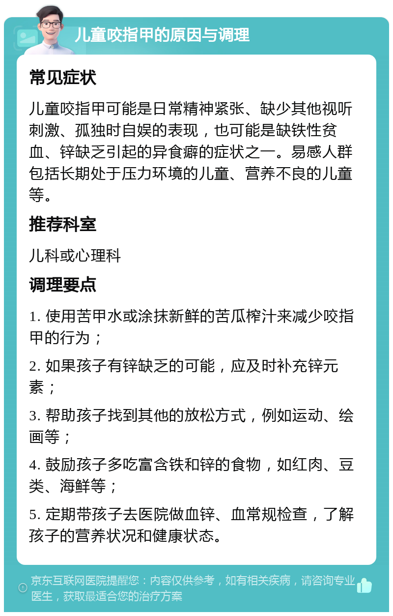 儿童咬指甲的原因与调理 常见症状 儿童咬指甲可能是日常精神紧张、缺少其他视听刺激、孤独时自娱的表现，也可能是缺铁性贫血、锌缺乏引起的异食癖的症状之一。易感人群包括长期处于压力环境的儿童、营养不良的儿童等。 推荐科室 儿科或心理科 调理要点 1. 使用苦甲水或涂抹新鲜的苦瓜榨汁来减少咬指甲的行为； 2. 如果孩子有锌缺乏的可能，应及时补充锌元素； 3. 帮助孩子找到其他的放松方式，例如运动、绘画等； 4. 鼓励孩子多吃富含铁和锌的食物，如红肉、豆类、海鲜等； 5. 定期带孩子去医院做血锌、血常规检查，了解孩子的营养状况和健康状态。