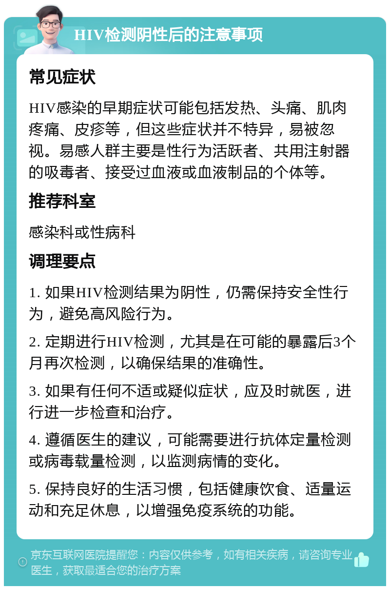 HIV检测阴性后的注意事项 常见症状 HIV感染的早期症状可能包括发热、头痛、肌肉疼痛、皮疹等，但这些症状并不特异，易被忽视。易感人群主要是性行为活跃者、共用注射器的吸毒者、接受过血液或血液制品的个体等。 推荐科室 感染科或性病科 调理要点 1. 如果HIV检测结果为阴性，仍需保持安全性行为，避免高风险行为。 2. 定期进行HIV检测，尤其是在可能的暴露后3个月再次检测，以确保结果的准确性。 3. 如果有任何不适或疑似症状，应及时就医，进行进一步检查和治疗。 4. 遵循医生的建议，可能需要进行抗体定量检测或病毒载量检测，以监测病情的变化。 5. 保持良好的生活习惯，包括健康饮食、适量运动和充足休息，以增强免疫系统的功能。