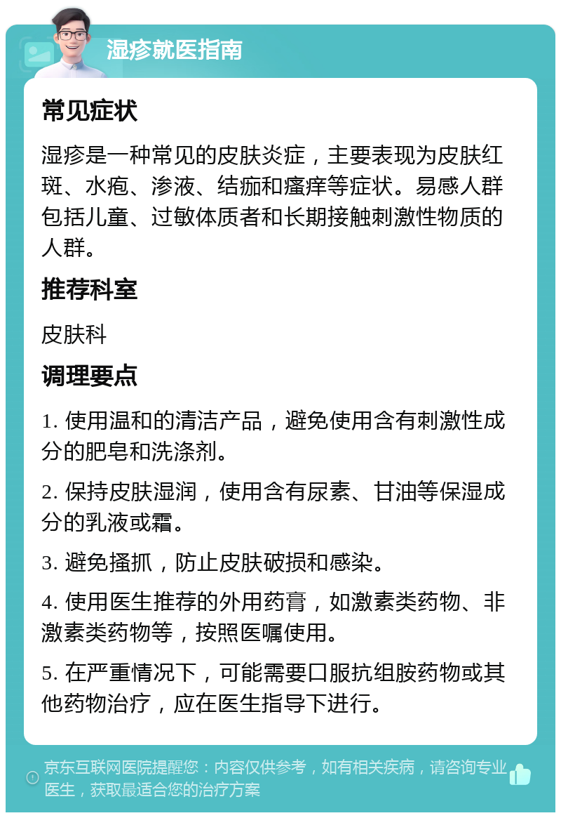 湿疹就医指南 常见症状 湿疹是一种常见的皮肤炎症，主要表现为皮肤红斑、水疱、渗液、结痂和瘙痒等症状。易感人群包括儿童、过敏体质者和长期接触刺激性物质的人群。 推荐科室 皮肤科 调理要点 1. 使用温和的清洁产品，避免使用含有刺激性成分的肥皂和洗涤剂。 2. 保持皮肤湿润，使用含有尿素、甘油等保湿成分的乳液或霜。 3. 避免搔抓，防止皮肤破损和感染。 4. 使用医生推荐的外用药膏，如激素类药物、非激素类药物等，按照医嘱使用。 5. 在严重情况下，可能需要口服抗组胺药物或其他药物治疗，应在医生指导下进行。