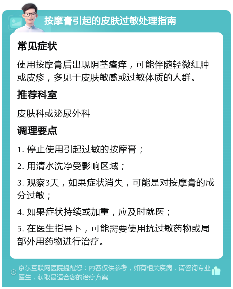 按摩膏引起的皮肤过敏处理指南 常见症状 使用按摩膏后出现阴茎瘙痒，可能伴随轻微红肿或皮疹，多见于皮肤敏感或过敏体质的人群。 推荐科室 皮肤科或泌尿外科 调理要点 1. 停止使用引起过敏的按摩膏； 2. 用清水洗净受影响区域； 3. 观察3天，如果症状消失，可能是对按摩膏的成分过敏； 4. 如果症状持续或加重，应及时就医； 5. 在医生指导下，可能需要使用抗过敏药物或局部外用药物进行治疗。