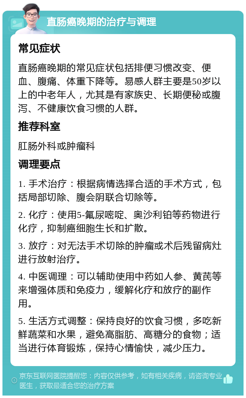 直肠癌晚期的治疗与调理 常见症状 直肠癌晚期的常见症状包括排便习惯改变、便血、腹痛、体重下降等。易感人群主要是50岁以上的中老年人，尤其是有家族史、长期便秘或腹泻、不健康饮食习惯的人群。 推荐科室 肛肠外科或肿瘤科 调理要点 1. 手术治疗：根据病情选择合适的手术方式，包括局部切除、腹会阴联合切除等。 2. 化疗：使用5-氟尿嘧啶、奥沙利铂等药物进行化疗，抑制癌细胞生长和扩散。 3. 放疗：对无法手术切除的肿瘤或术后残留病灶进行放射治疗。 4. 中医调理：可以辅助使用中药如人参、黄芪等来增强体质和免疫力，缓解化疗和放疗的副作用。 5. 生活方式调整：保持良好的饮食习惯，多吃新鲜蔬菜和水果，避免高脂肪、高糖分的食物；适当进行体育锻炼，保持心情愉快，减少压力。