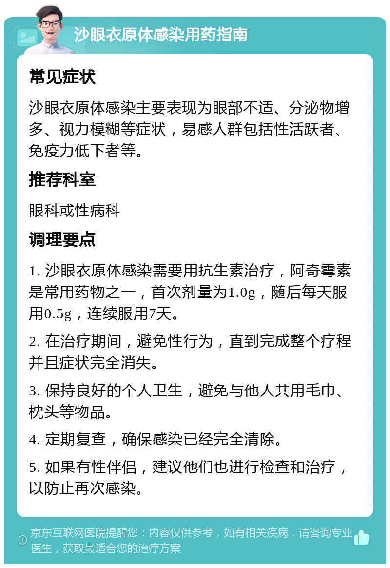 沙眼衣原体感染用药指南 常见症状 沙眼衣原体感染主要表现为眼部不适、分泌物增多、视力模糊等症状，易感人群包括性活跃者、免疫力低下者等。 推荐科室 眼科或性病科 调理要点 1. 沙眼衣原体感染需要用抗生素治疗，阿奇霉素是常用药物之一，首次剂量为1.0g，随后每天服用0.5g，连续服用7天。 2. 在治疗期间，避免性行为，直到完成整个疗程并且症状完全消失。 3. 保持良好的个人卫生，避免与他人共用毛巾、枕头等物品。 4. 定期复查，确保感染已经完全清除。 5. 如果有性伴侣，建议他们也进行检查和治疗，以防止再次感染。