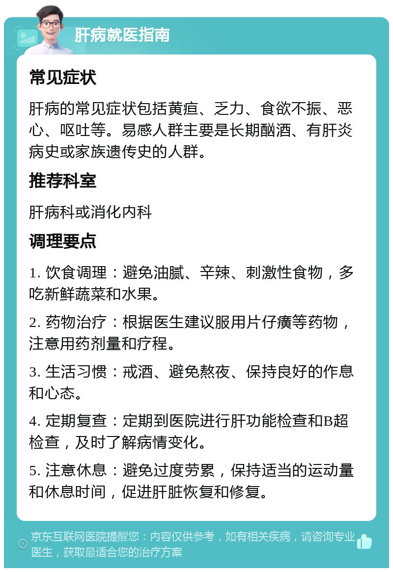 肝病就医指南 常见症状 肝病的常见症状包括黄疸、乏力、食欲不振、恶心、呕吐等。易感人群主要是长期酗酒、有肝炎病史或家族遗传史的人群。 推荐科室 肝病科或消化内科 调理要点 1. 饮食调理：避免油腻、辛辣、刺激性食物，多吃新鲜蔬菜和水果。 2. 药物治疗：根据医生建议服用片仔癀等药物，注意用药剂量和疗程。 3. 生活习惯：戒酒、避免熬夜、保持良好的作息和心态。 4. 定期复查：定期到医院进行肝功能检查和B超检查，及时了解病情变化。 5. 注意休息：避免过度劳累，保持适当的运动量和休息时间，促进肝脏恢复和修复。