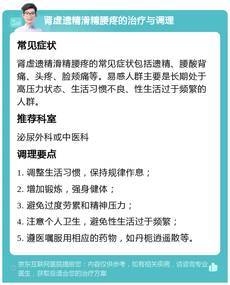 肾虚遗精滑精腰疼的治疗与调理 常见症状 肾虚遗精滑精腰疼的常见症状包括遗精、腰酸背痛、头疼、脸颊痛等。易感人群主要是长期处于高压力状态、生活习惯不良、性生活过于频繁的人群。 推荐科室 泌尿外科或中医科 调理要点 1. 调整生活习惯，保持规律作息； 2. 增加锻炼，强身健体； 3. 避免过度劳累和精神压力； 4. 注意个人卫生，避免性生活过于频繁； 5. 遵医嘱服用相应的药物，如丹栀逍遥散等。