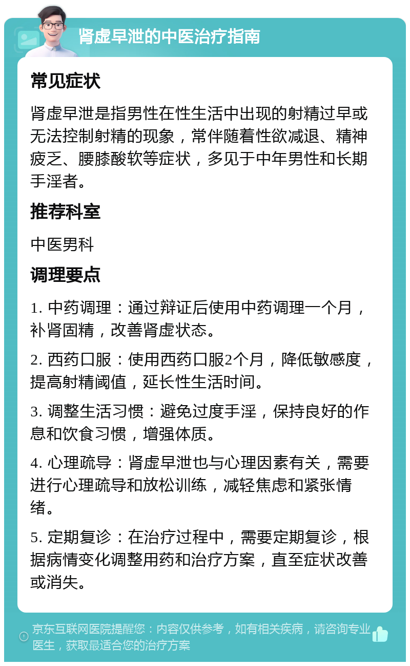 肾虚早泄的中医治疗指南 常见症状 肾虚早泄是指男性在性生活中出现的射精过早或无法控制射精的现象，常伴随着性欲减退、精神疲乏、腰膝酸软等症状，多见于中年男性和长期手淫者。 推荐科室 中医男科 调理要点 1. 中药调理：通过辩证后使用中药调理一个月，补肾固精，改善肾虚状态。 2. 西药口服：使用西药口服2个月，降低敏感度，提高射精阈值，延长性生活时间。 3. 调整生活习惯：避免过度手淫，保持良好的作息和饮食习惯，增强体质。 4. 心理疏导：肾虚早泄也与心理因素有关，需要进行心理疏导和放松训练，减轻焦虑和紧张情绪。 5. 定期复诊：在治疗过程中，需要定期复诊，根据病情变化调整用药和治疗方案，直至症状改善或消失。