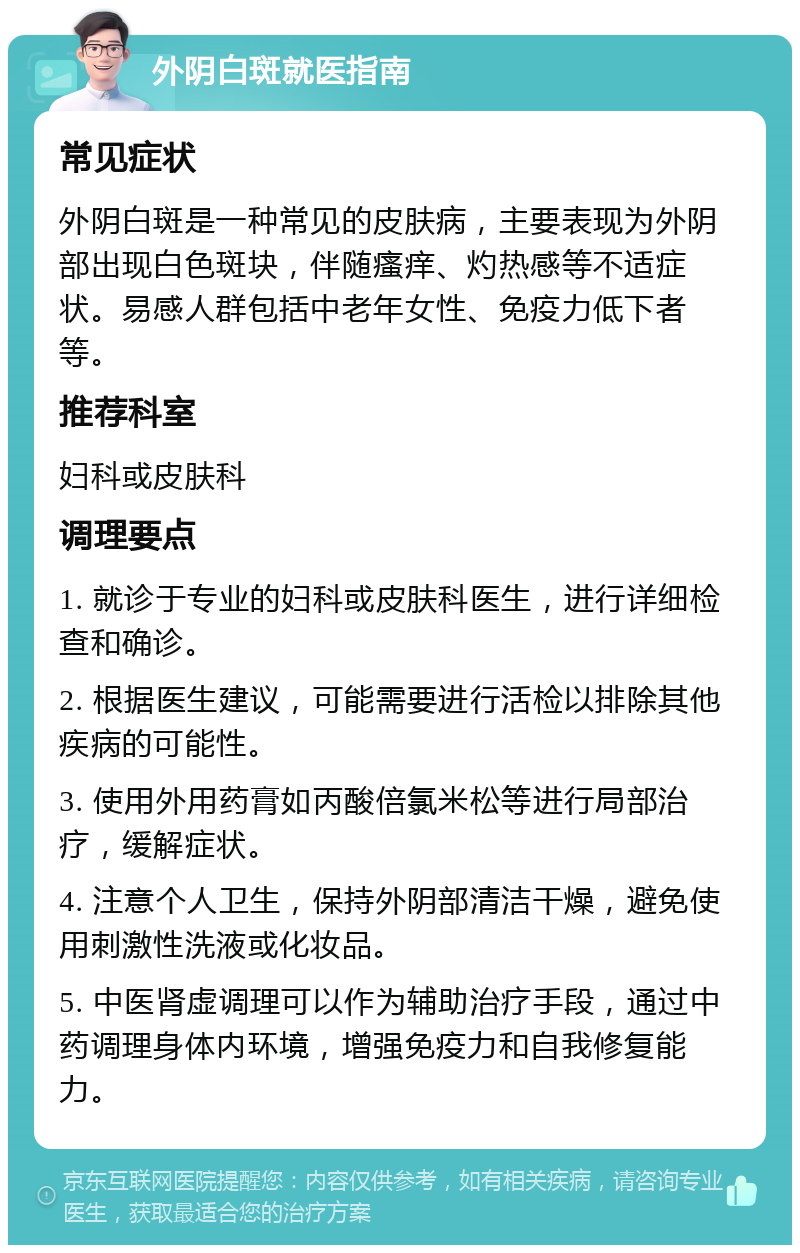 外阴白斑就医指南 常见症状 外阴白斑是一种常见的皮肤病，主要表现为外阴部出现白色斑块，伴随瘙痒、灼热感等不适症状。易感人群包括中老年女性、免疫力低下者等。 推荐科室 妇科或皮肤科 调理要点 1. 就诊于专业的妇科或皮肤科医生，进行详细检查和确诊。 2. 根据医生建议，可能需要进行活检以排除其他疾病的可能性。 3. 使用外用药膏如丙酸倍氯米松等进行局部治疗，缓解症状。 4. 注意个人卫生，保持外阴部清洁干燥，避免使用刺激性洗液或化妆品。 5. 中医肾虚调理可以作为辅助治疗手段，通过中药调理身体内环境，增强免疫力和自我修复能力。