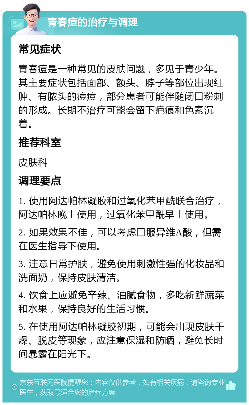 青春痘的治疗与调理 常见症状 青春痘是一种常见的皮肤问题，多见于青少年。其主要症状包括面部、额头、脖子等部位出现红肿、有脓头的痘痘，部分患者可能伴随闭口粉刺的形成。长期不治疗可能会留下疤痕和色素沉着。 推荐科室 皮肤科 调理要点 1. 使用阿达帕林凝胶和过氧化苯甲酰联合治疗，阿达帕林晚上使用，过氧化苯甲酰早上使用。 2. 如果效果不佳，可以考虑口服异维A酸，但需在医生指导下使用。 3. 注意日常护肤，避免使用刺激性强的化妆品和洗面奶，保持皮肤清洁。 4. 饮食上应避免辛辣、油腻食物，多吃新鲜蔬菜和水果，保持良好的生活习惯。 5. 在使用阿达帕林凝胶初期，可能会出现皮肤干燥、脱皮等现象，应注意保湿和防晒，避免长时间暴露在阳光下。