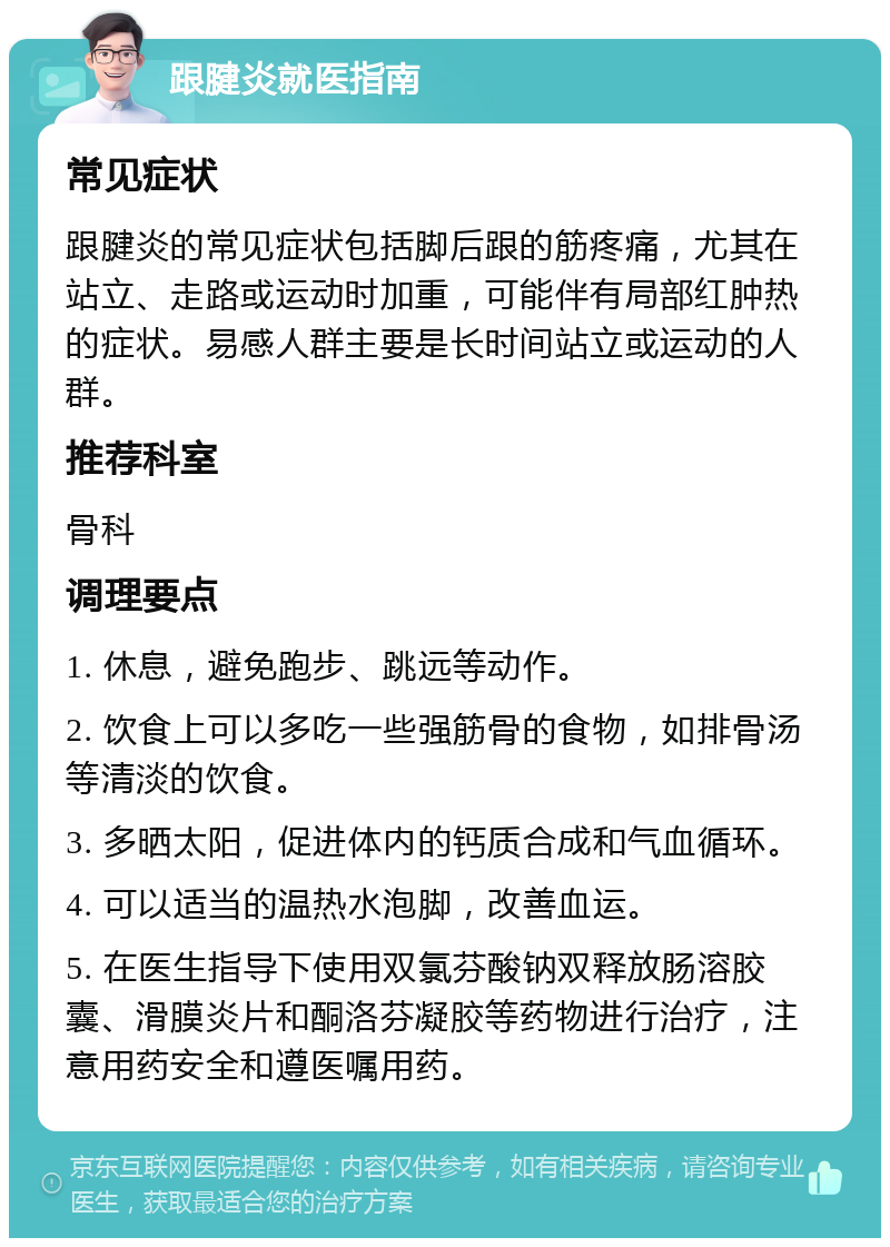 跟腱炎就医指南 常见症状 跟腱炎的常见症状包括脚后跟的筋疼痛，尤其在站立、走路或运动时加重，可能伴有局部红肿热的症状。易感人群主要是长时间站立或运动的人群。 推荐科室 骨科 调理要点 1. 休息，避免跑步、跳远等动作。 2. 饮食上可以多吃一些强筋骨的食物，如排骨汤等清淡的饮食。 3. 多晒太阳，促进体内的钙质合成和气血循环。 4. 可以适当的温热水泡脚，改善血运。 5. 在医生指导下使用双氯芬酸钠双释放肠溶胶囊、滑膜炎片和酮洛芬凝胶等药物进行治疗，注意用药安全和遵医嘱用药。