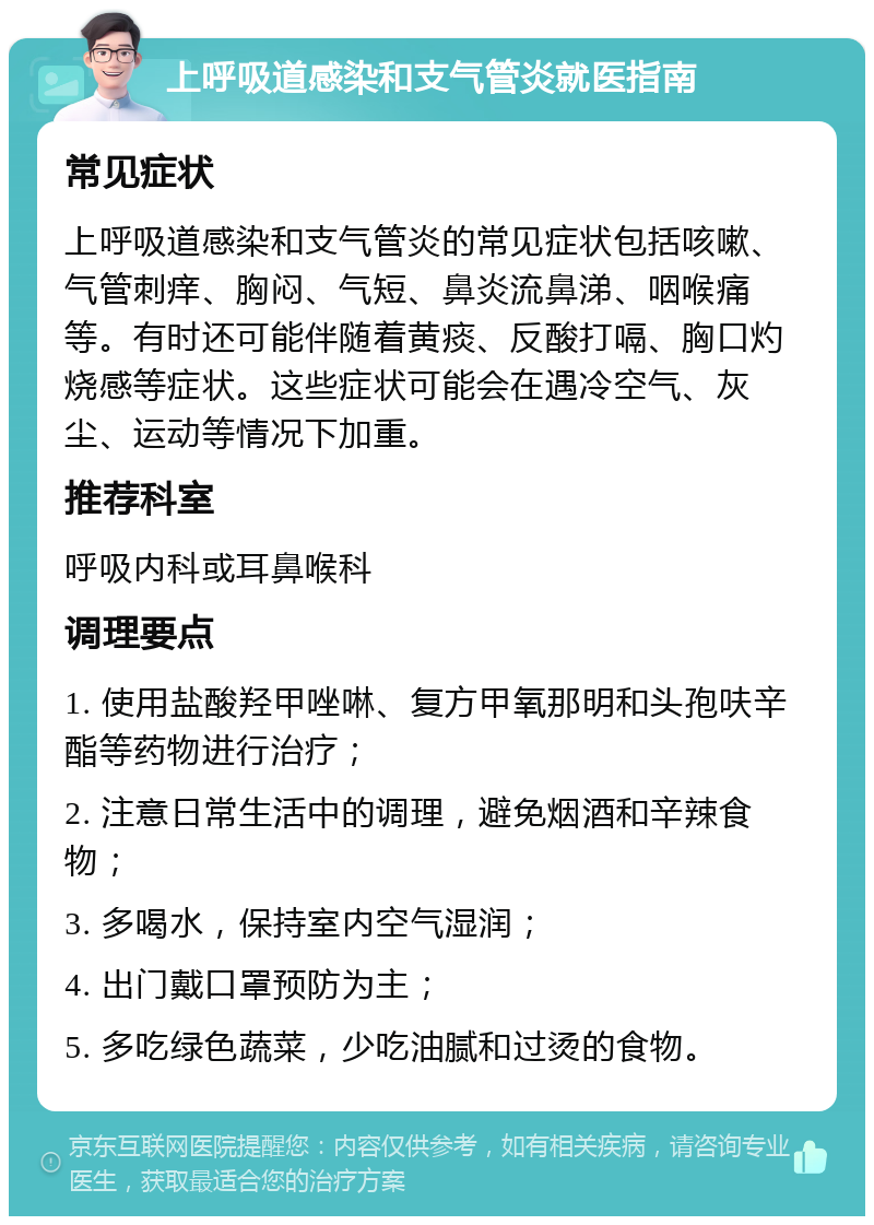 上呼吸道感染和支气管炎就医指南 常见症状 上呼吸道感染和支气管炎的常见症状包括咳嗽、气管刺痒、胸闷、气短、鼻炎流鼻涕、咽喉痛等。有时还可能伴随着黄痰、反酸打嗝、胸口灼烧感等症状。这些症状可能会在遇冷空气、灰尘、运动等情况下加重。 推荐科室 呼吸内科或耳鼻喉科 调理要点 1. 使用盐酸羟甲唑啉、复方甲氧那明和头孢呋辛酯等药物进行治疗； 2. 注意日常生活中的调理，避免烟酒和辛辣食物； 3. 多喝水，保持室内空气湿润； 4. 出门戴口罩预防为主； 5. 多吃绿色蔬菜，少吃油腻和过烫的食物。