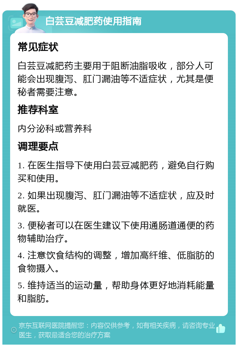 白芸豆减肥药使用指南 常见症状 白芸豆减肥药主要用于阻断油脂吸收，部分人可能会出现腹泻、肛门漏油等不适症状，尤其是便秘者需要注意。 推荐科室 内分泌科或营养科 调理要点 1. 在医生指导下使用白芸豆减肥药，避免自行购买和使用。 2. 如果出现腹泻、肛门漏油等不适症状，应及时就医。 3. 便秘者可以在医生建议下使用通肠道通便的药物辅助治疗。 4. 注意饮食结构的调整，增加高纤维、低脂肪的食物摄入。 5. 维持适当的运动量，帮助身体更好地消耗能量和脂肪。