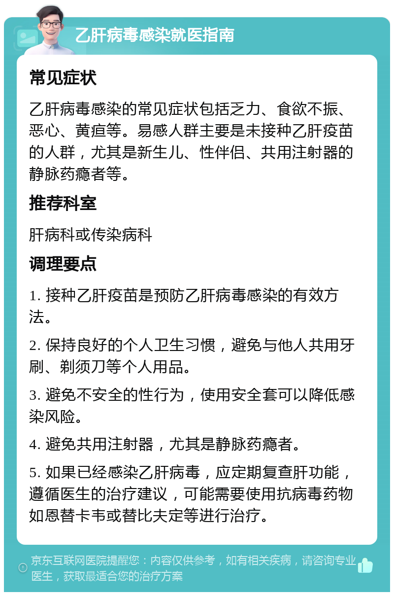 乙肝病毒感染就医指南 常见症状 乙肝病毒感染的常见症状包括乏力、食欲不振、恶心、黄疸等。易感人群主要是未接种乙肝疫苗的人群，尤其是新生儿、性伴侣、共用注射器的静脉药瘾者等。 推荐科室 肝病科或传染病科 调理要点 1. 接种乙肝疫苗是预防乙肝病毒感染的有效方法。 2. 保持良好的个人卫生习惯，避免与他人共用牙刷、剃须刀等个人用品。 3. 避免不安全的性行为，使用安全套可以降低感染风险。 4. 避免共用注射器，尤其是静脉药瘾者。 5. 如果已经感染乙肝病毒，应定期复查肝功能，遵循医生的治疗建议，可能需要使用抗病毒药物如恩替卡韦或替比夫定等进行治疗。