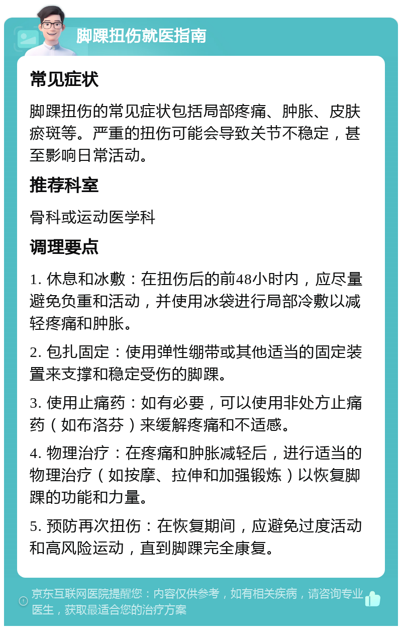 脚踝扭伤就医指南 常见症状 脚踝扭伤的常见症状包括局部疼痛、肿胀、皮肤瘀斑等。严重的扭伤可能会导致关节不稳定，甚至影响日常活动。 推荐科室 骨科或运动医学科 调理要点 1. 休息和冰敷：在扭伤后的前48小时内，应尽量避免负重和活动，并使用冰袋进行局部冷敷以减轻疼痛和肿胀。 2. 包扎固定：使用弹性绷带或其他适当的固定装置来支撑和稳定受伤的脚踝。 3. 使用止痛药：如有必要，可以使用非处方止痛药（如布洛芬）来缓解疼痛和不适感。 4. 物理治疗：在疼痛和肿胀减轻后，进行适当的物理治疗（如按摩、拉伸和加强锻炼）以恢复脚踝的功能和力量。 5. 预防再次扭伤：在恢复期间，应避免过度活动和高风险运动，直到脚踝完全康复。