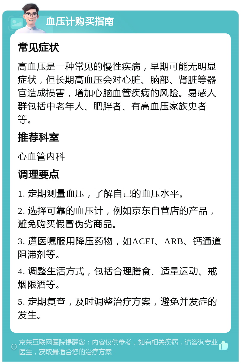 血压计购买指南 常见症状 高血压是一种常见的慢性疾病，早期可能无明显症状，但长期高血压会对心脏、脑部、肾脏等器官造成损害，增加心脑血管疾病的风险。易感人群包括中老年人、肥胖者、有高血压家族史者等。 推荐科室 心血管内科 调理要点 1. 定期测量血压，了解自己的血压水平。 2. 选择可靠的血压计，例如京东自营店的产品，避免购买假冒伪劣商品。 3. 遵医嘱服用降压药物，如ACEI、ARB、钙通道阻滞剂等。 4. 调整生活方式，包括合理膳食、适量运动、戒烟限酒等。 5. 定期复查，及时调整治疗方案，避免并发症的发生。