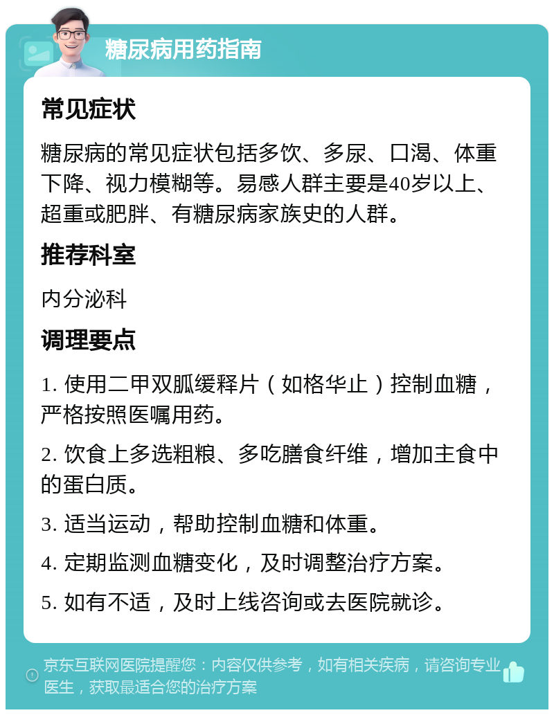 糖尿病用药指南 常见症状 糖尿病的常见症状包括多饮、多尿、口渴、体重下降、视力模糊等。易感人群主要是40岁以上、超重或肥胖、有糖尿病家族史的人群。 推荐科室 内分泌科 调理要点 1. 使用二甲双胍缓释片（如格华止）控制血糖，严格按照医嘱用药。 2. 饮食上多选粗粮、多吃膳食纤维，增加主食中的蛋白质。 3. 适当运动，帮助控制血糖和体重。 4. 定期监测血糖变化，及时调整治疗方案。 5. 如有不适，及时上线咨询或去医院就诊。