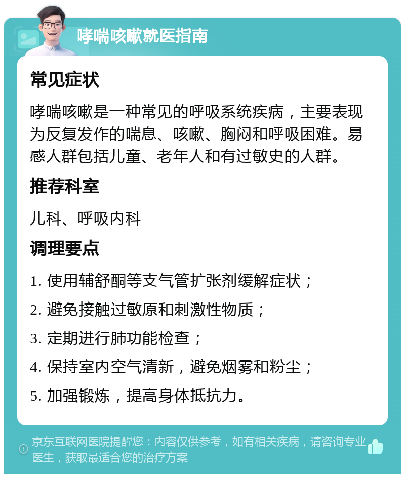 哮喘咳嗽就医指南 常见症状 哮喘咳嗽是一种常见的呼吸系统疾病，主要表现为反复发作的喘息、咳嗽、胸闷和呼吸困难。易感人群包括儿童、老年人和有过敏史的人群。 推荐科室 儿科、呼吸内科 调理要点 1. 使用辅舒酮等支气管扩张剂缓解症状； 2. 避免接触过敏原和刺激性物质； 3. 定期进行肺功能检查； 4. 保持室内空气清新，避免烟雾和粉尘； 5. 加强锻炼，提高身体抵抗力。