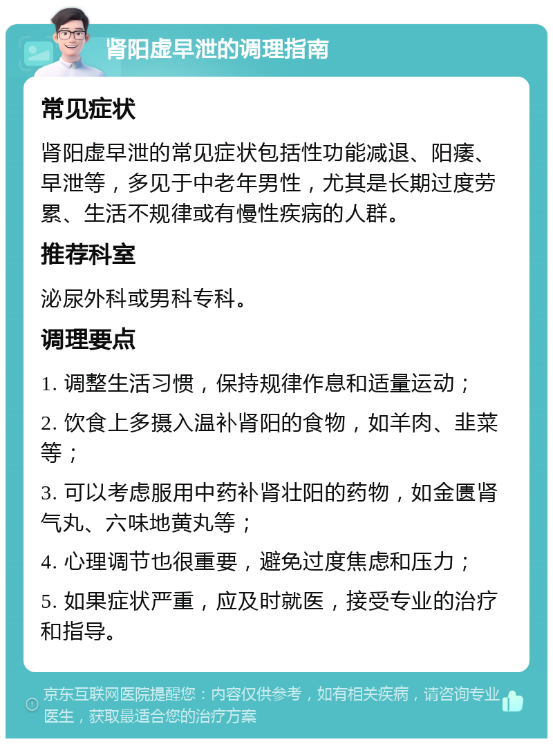 肾阳虚早泄的调理指南 常见症状 肾阳虚早泄的常见症状包括性功能减退、阳痿、早泄等，多见于中老年男性，尤其是长期过度劳累、生活不规律或有慢性疾病的人群。 推荐科室 泌尿外科或男科专科。 调理要点 1. 调整生活习惯，保持规律作息和适量运动； 2. 饮食上多摄入温补肾阳的食物，如羊肉、韭菜等； 3. 可以考虑服用中药补肾壮阳的药物，如金匮肾气丸、六味地黄丸等； 4. 心理调节也很重要，避免过度焦虑和压力； 5. 如果症状严重，应及时就医，接受专业的治疗和指导。