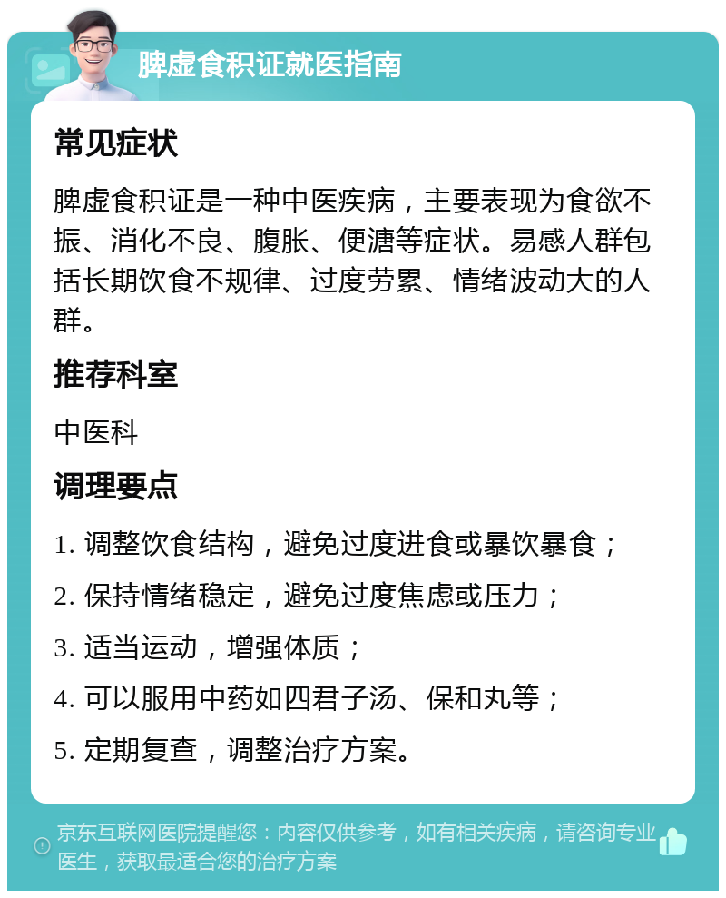 脾虚食积证就医指南 常见症状 脾虚食积证是一种中医疾病，主要表现为食欲不振、消化不良、腹胀、便溏等症状。易感人群包括长期饮食不规律、过度劳累、情绪波动大的人群。 推荐科室 中医科 调理要点 1. 调整饮食结构，避免过度进食或暴饮暴食； 2. 保持情绪稳定，避免过度焦虑或压力； 3. 适当运动，增强体质； 4. 可以服用中药如四君子汤、保和丸等； 5. 定期复查，调整治疗方案。