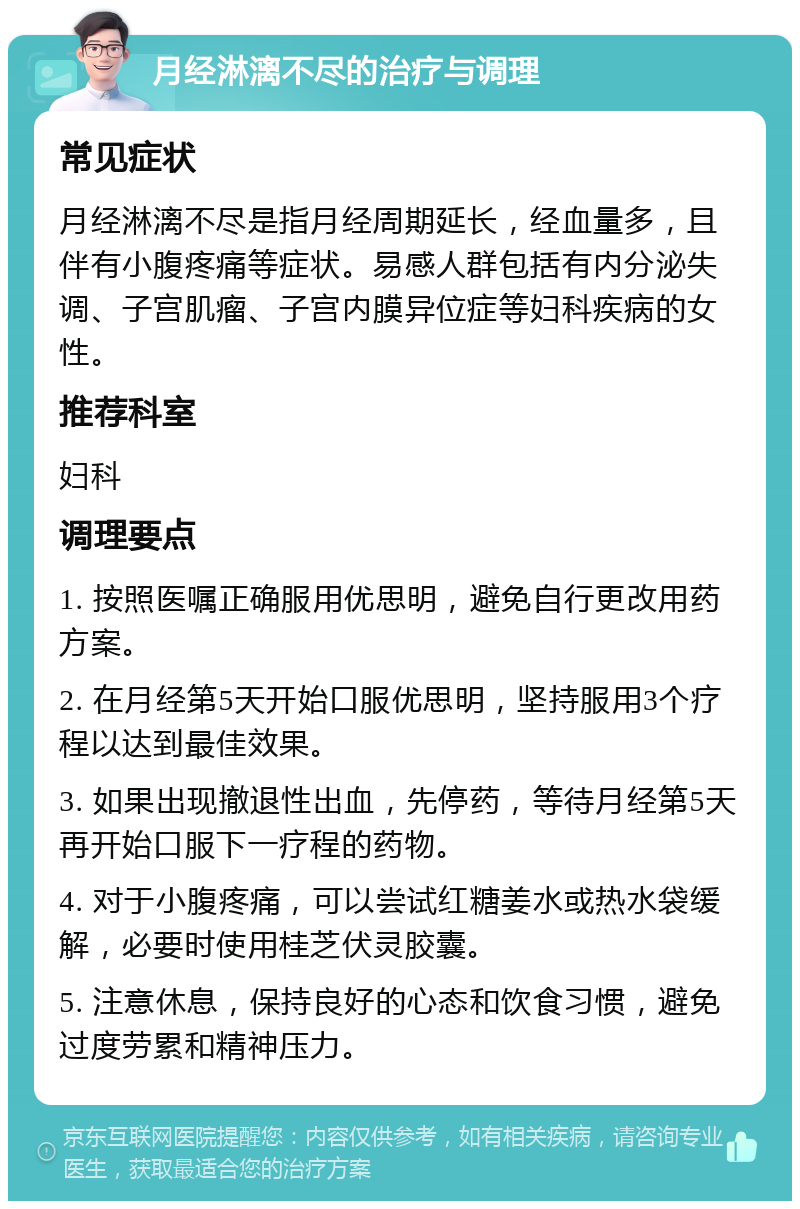 月经淋漓不尽的治疗与调理 常见症状 月经淋漓不尽是指月经周期延长，经血量多，且伴有小腹疼痛等症状。易感人群包括有内分泌失调、子宫肌瘤、子宫内膜异位症等妇科疾病的女性。 推荐科室 妇科 调理要点 1. 按照医嘱正确服用优思明，避免自行更改用药方案。 2. 在月经第5天开始口服优思明，坚持服用3个疗程以达到最佳效果。 3. 如果出现撤退性出血，先停药，等待月经第5天再开始口服下一疗程的药物。 4. 对于小腹疼痛，可以尝试红糖姜水或热水袋缓解，必要时使用桂芝伏灵胶囊。 5. 注意休息，保持良好的心态和饮食习惯，避免过度劳累和精神压力。