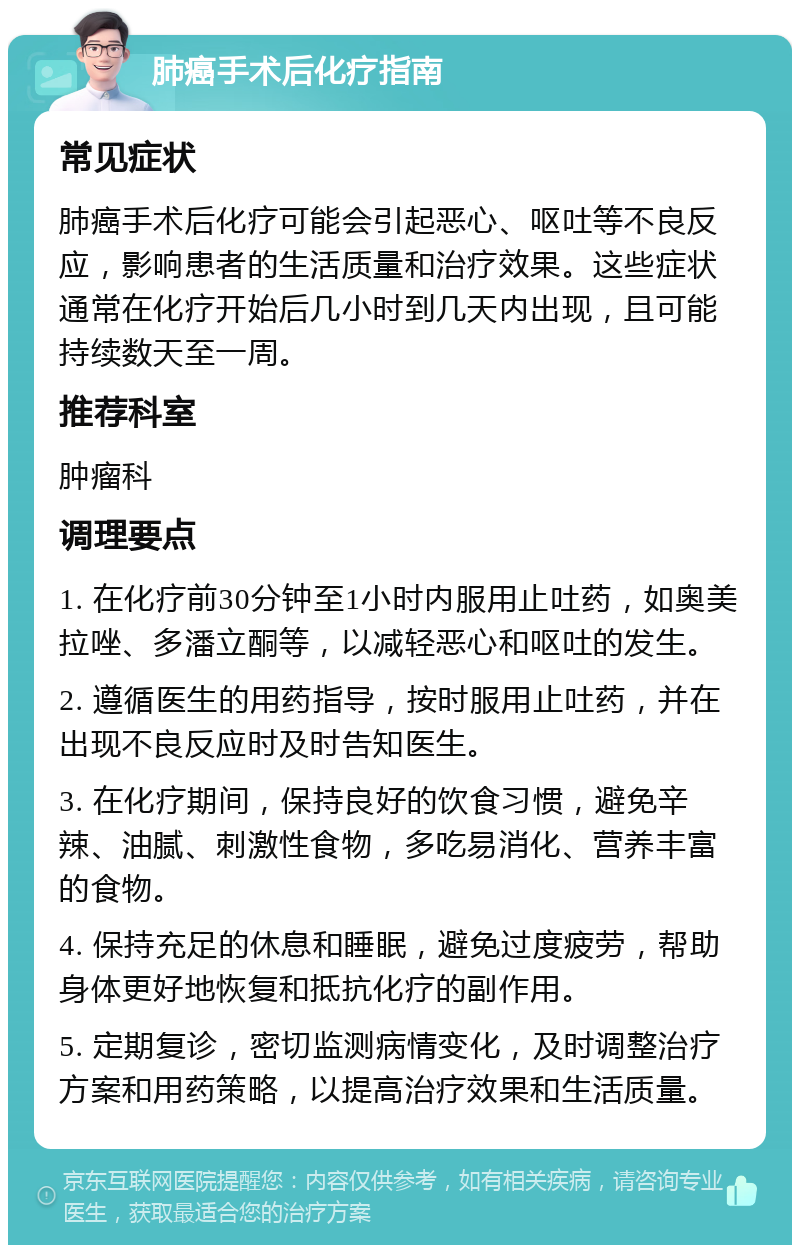 肺癌手术后化疗指南 常见症状 肺癌手术后化疗可能会引起恶心、呕吐等不良反应，影响患者的生活质量和治疗效果。这些症状通常在化疗开始后几小时到几天内出现，且可能持续数天至一周。 推荐科室 肿瘤科 调理要点 1. 在化疗前30分钟至1小时内服用止吐药，如奥美拉唑、多潘立酮等，以减轻恶心和呕吐的发生。 2. 遵循医生的用药指导，按时服用止吐药，并在出现不良反应时及时告知医生。 3. 在化疗期间，保持良好的饮食习惯，避免辛辣、油腻、刺激性食物，多吃易消化、营养丰富的食物。 4. 保持充足的休息和睡眠，避免过度疲劳，帮助身体更好地恢复和抵抗化疗的副作用。 5. 定期复诊，密切监测病情变化，及时调整治疗方案和用药策略，以提高治疗效果和生活质量。