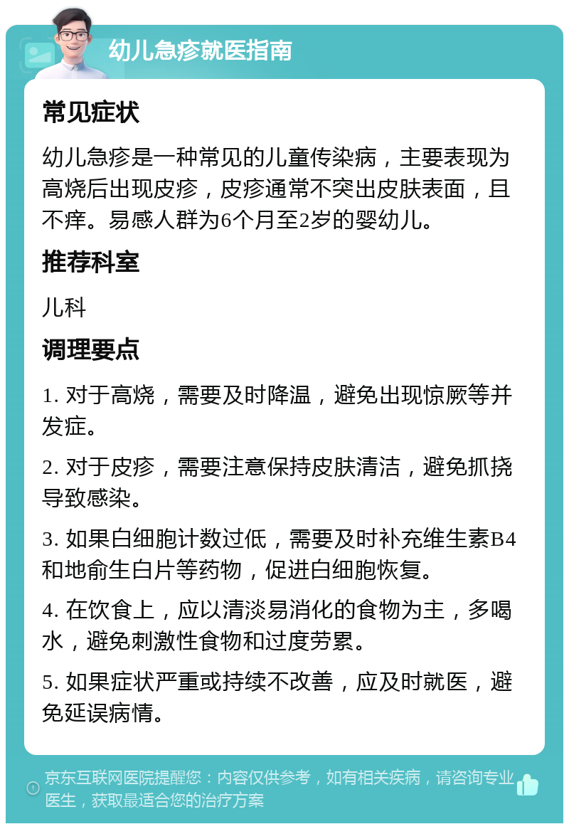 幼儿急疹就医指南 常见症状 幼儿急疹是一种常见的儿童传染病，主要表现为高烧后出现皮疹，皮疹通常不突出皮肤表面，且不痒。易感人群为6个月至2岁的婴幼儿。 推荐科室 儿科 调理要点 1. 对于高烧，需要及时降温，避免出现惊厥等并发症。 2. 对于皮疹，需要注意保持皮肤清洁，避免抓挠导致感染。 3. 如果白细胞计数过低，需要及时补充维生素B4和地俞生白片等药物，促进白细胞恢复。 4. 在饮食上，应以清淡易消化的食物为主，多喝水，避免刺激性食物和过度劳累。 5. 如果症状严重或持续不改善，应及时就医，避免延误病情。