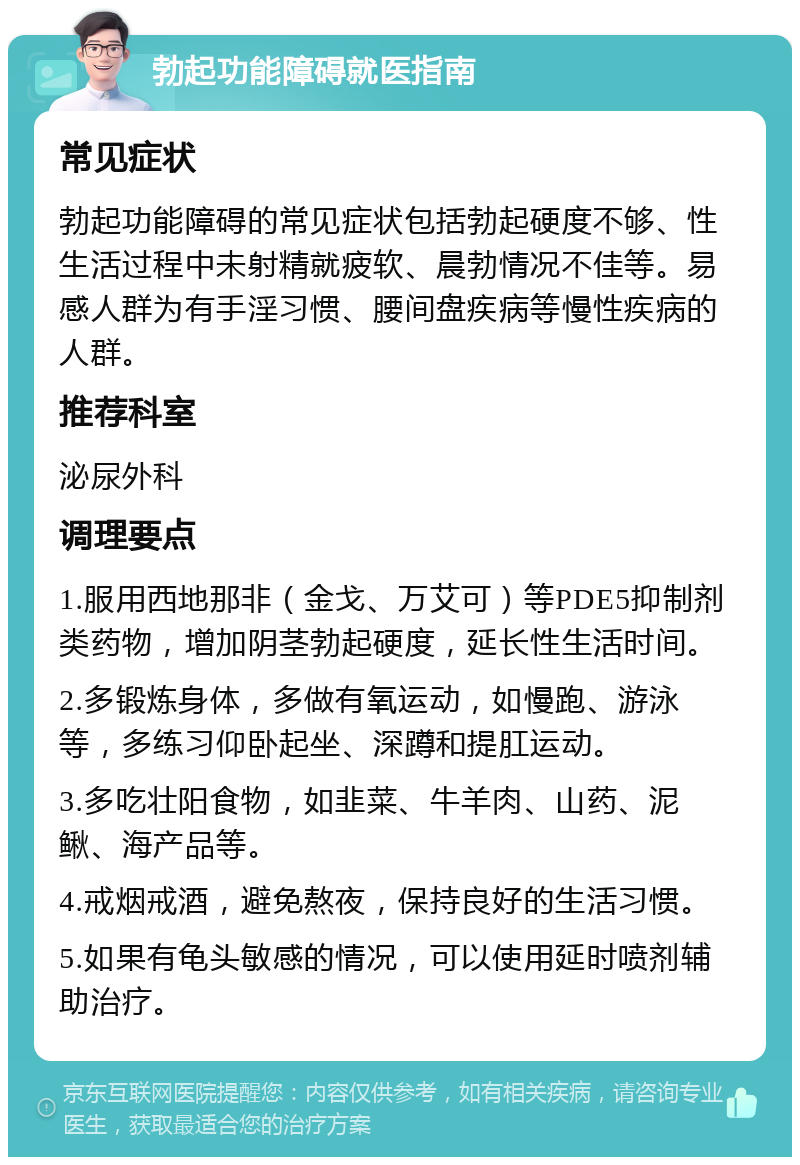 勃起功能障碍就医指南 常见症状 勃起功能障碍的常见症状包括勃起硬度不够、性生活过程中未射精就疲软、晨勃情况不佳等。易感人群为有手淫习惯、腰间盘疾病等慢性疾病的人群。 推荐科室 泌尿外科 调理要点 1.服用西地那非（金戈、万艾可）等PDE5抑制剂类药物，增加阴茎勃起硬度，延长性生活时间。 2.多锻炼身体，多做有氧运动，如慢跑、游泳等，多练习仰卧起坐、深蹲和提肛运动。 3.多吃壮阳食物，如韭菜、牛羊肉、山药、泥鳅、海产品等。 4.戒烟戒酒，避免熬夜，保持良好的生活习惯。 5.如果有龟头敏感的情况，可以使用延时喷剂辅助治疗。