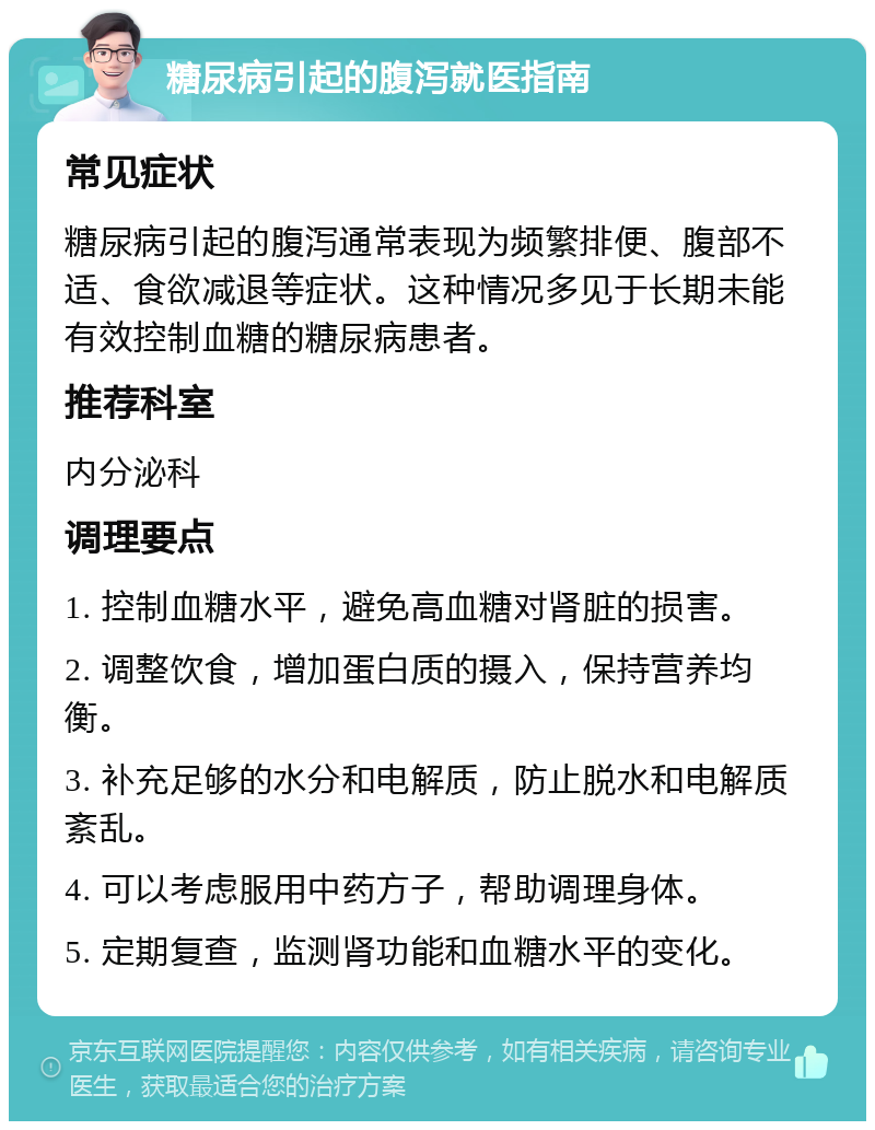 糖尿病引起的腹泻就医指南 常见症状 糖尿病引起的腹泻通常表现为频繁排便、腹部不适、食欲减退等症状。这种情况多见于长期未能有效控制血糖的糖尿病患者。 推荐科室 内分泌科 调理要点 1. 控制血糖水平，避免高血糖对肾脏的损害。 2. 调整饮食，增加蛋白质的摄入，保持营养均衡。 3. 补充足够的水分和电解质，防止脱水和电解质紊乱。 4. 可以考虑服用中药方子，帮助调理身体。 5. 定期复查，监测肾功能和血糖水平的变化。