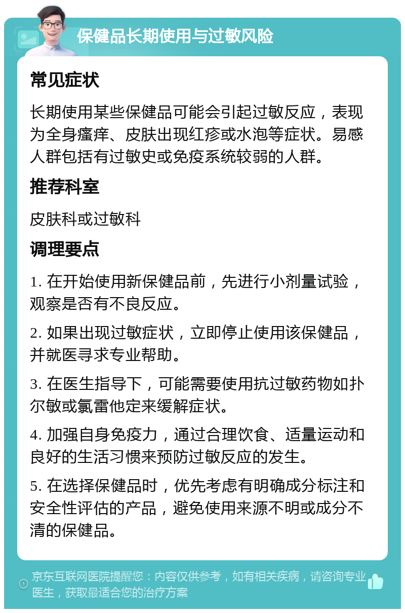 保健品长期使用与过敏风险 常见症状 长期使用某些保健品可能会引起过敏反应，表现为全身瘙痒、皮肤出现红疹或水泡等症状。易感人群包括有过敏史或免疫系统较弱的人群。 推荐科室 皮肤科或过敏科 调理要点 1. 在开始使用新保健品前，先进行小剂量试验，观察是否有不良反应。 2. 如果出现过敏症状，立即停止使用该保健品，并就医寻求专业帮助。 3. 在医生指导下，可能需要使用抗过敏药物如扑尔敏或氯雷他定来缓解症状。 4. 加强自身免疫力，通过合理饮食、适量运动和良好的生活习惯来预防过敏反应的发生。 5. 在选择保健品时，优先考虑有明确成分标注和安全性评估的产品，避免使用来源不明或成分不清的保健品。