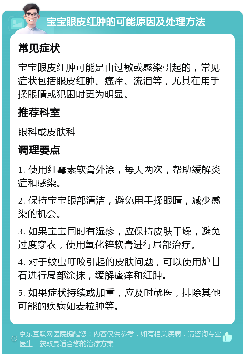 宝宝眼皮红肿的可能原因及处理方法 常见症状 宝宝眼皮红肿可能是由过敏或感染引起的，常见症状包括眼皮红肿、瘙痒、流泪等，尤其在用手揉眼睛或犯困时更为明显。 推荐科室 眼科或皮肤科 调理要点 1. 使用红霉素软膏外涂，每天两次，帮助缓解炎症和感染。 2. 保持宝宝眼部清洁，避免用手揉眼睛，减少感染的机会。 3. 如果宝宝同时有湿疹，应保持皮肤干燥，避免过度穿衣，使用氧化锌软膏进行局部治疗。 4. 对于蚊虫叮咬引起的皮肤问题，可以使用炉甘石进行局部涂抹，缓解瘙痒和红肿。 5. 如果症状持续或加重，应及时就医，排除其他可能的疾病如麦粒肿等。