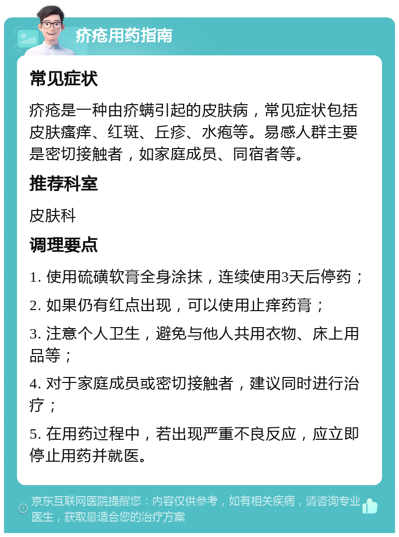 疥疮用药指南 常见症状 疥疮是一种由疥螨引起的皮肤病，常见症状包括皮肤瘙痒、红斑、丘疹、水疱等。易感人群主要是密切接触者，如家庭成员、同宿者等。 推荐科室 皮肤科 调理要点 1. 使用硫磺软膏全身涂抹，连续使用3天后停药； 2. 如果仍有红点出现，可以使用止痒药膏； 3. 注意个人卫生，避免与他人共用衣物、床上用品等； 4. 对于家庭成员或密切接触者，建议同时进行治疗； 5. 在用药过程中，若出现严重不良反应，应立即停止用药并就医。