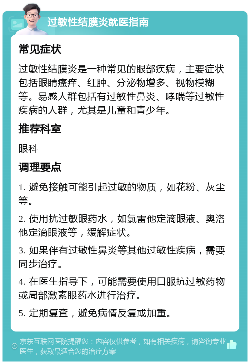 过敏性结膜炎就医指南 常见症状 过敏性结膜炎是一种常见的眼部疾病，主要症状包括眼睛瘙痒、红肿、分泌物增多、视物模糊等。易感人群包括有过敏性鼻炎、哮喘等过敏性疾病的人群，尤其是儿童和青少年。 推荐科室 眼科 调理要点 1. 避免接触可能引起过敏的物质，如花粉、灰尘等。 2. 使用抗过敏眼药水，如氯雷他定滴眼液、奥洛他定滴眼液等，缓解症状。 3. 如果伴有过敏性鼻炎等其他过敏性疾病，需要同步治疗。 4. 在医生指导下，可能需要使用口服抗过敏药物或局部激素眼药水进行治疗。 5. 定期复查，避免病情反复或加重。