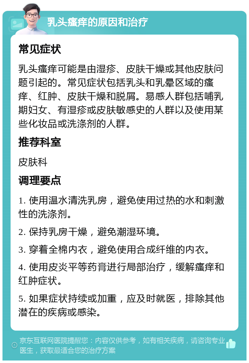 乳头瘙痒的原因和治疗 常见症状 乳头瘙痒可能是由湿疹、皮肤干燥或其他皮肤问题引起的。常见症状包括乳头和乳晕区域的瘙痒、红肿、皮肤干燥和脱屑。易感人群包括哺乳期妇女、有湿疹或皮肤敏感史的人群以及使用某些化妆品或洗涤剂的人群。 推荐科室 皮肤科 调理要点 1. 使用温水清洗乳房，避免使用过热的水和刺激性的洗涤剂。 2. 保持乳房干燥，避免潮湿环境。 3. 穿着全棉内衣，避免使用合成纤维的内衣。 4. 使用皮炎平等药膏进行局部治疗，缓解瘙痒和红肿症状。 5. 如果症状持续或加重，应及时就医，排除其他潜在的疾病或感染。