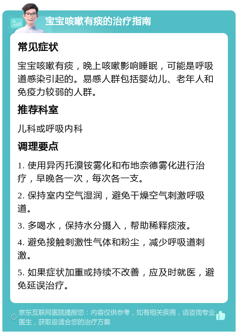 宝宝咳嗽有痰的治疗指南 常见症状 宝宝咳嗽有痰，晚上咳嗽影响睡眠，可能是呼吸道感染引起的。易感人群包括婴幼儿、老年人和免疫力较弱的人群。 推荐科室 儿科或呼吸内科 调理要点 1. 使用异丙托溴铵雾化和布地奈德雾化进行治疗，早晚各一次，每次各一支。 2. 保持室内空气湿润，避免干燥空气刺激呼吸道。 3. 多喝水，保持水分摄入，帮助稀释痰液。 4. 避免接触刺激性气体和粉尘，减少呼吸道刺激。 5. 如果症状加重或持续不改善，应及时就医，避免延误治疗。