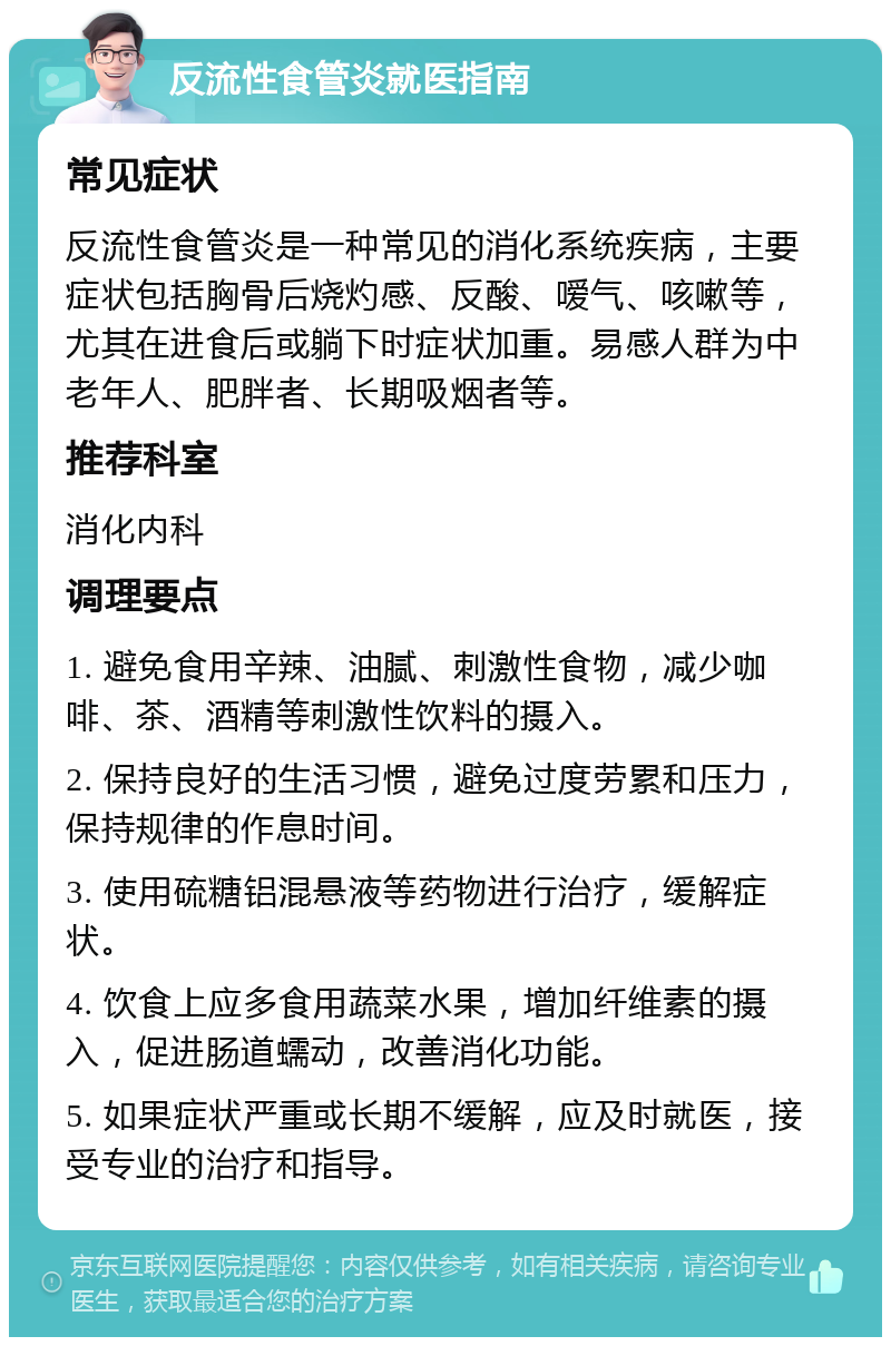 反流性食管炎就医指南 常见症状 反流性食管炎是一种常见的消化系统疾病，主要症状包括胸骨后烧灼感、反酸、嗳气、咳嗽等，尤其在进食后或躺下时症状加重。易感人群为中老年人、肥胖者、长期吸烟者等。 推荐科室 消化内科 调理要点 1. 避免食用辛辣、油腻、刺激性食物，减少咖啡、茶、酒精等刺激性饮料的摄入。 2. 保持良好的生活习惯，避免过度劳累和压力，保持规律的作息时间。 3. 使用硫糖铝混悬液等药物进行治疗，缓解症状。 4. 饮食上应多食用蔬菜水果，增加纤维素的摄入，促进肠道蠕动，改善消化功能。 5. 如果症状严重或长期不缓解，应及时就医，接受专业的治疗和指导。