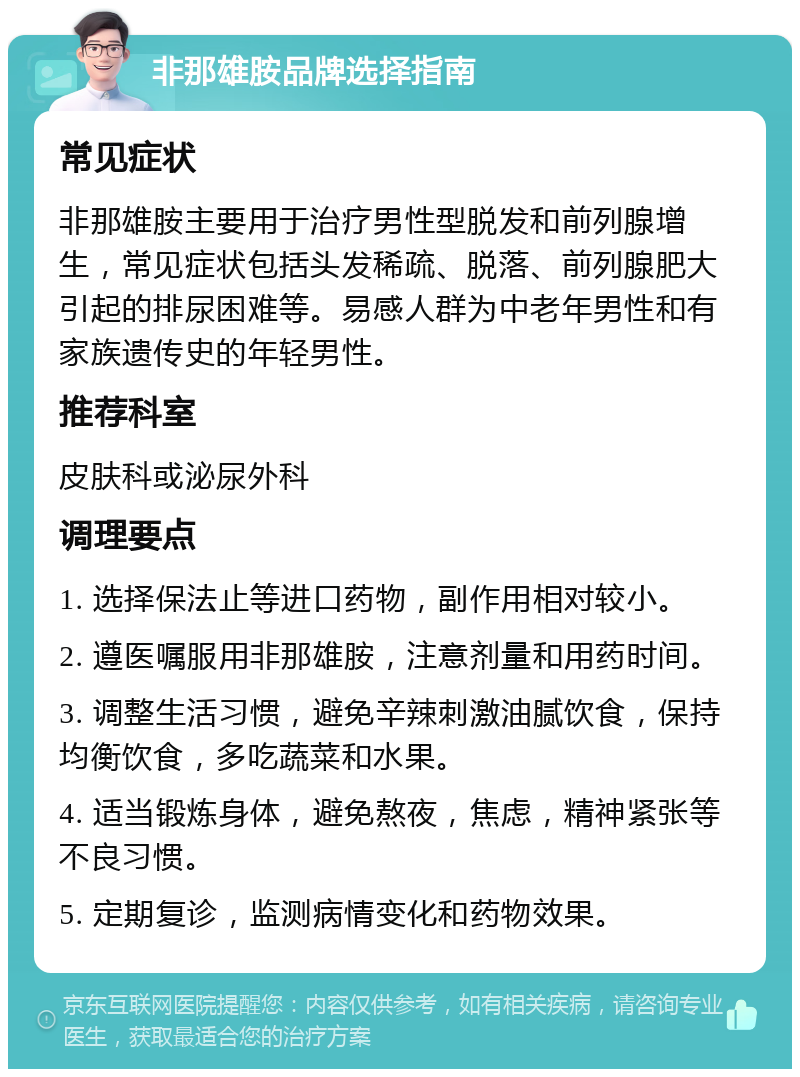 非那雄胺品牌选择指南 常见症状 非那雄胺主要用于治疗男性型脱发和前列腺增生，常见症状包括头发稀疏、脱落、前列腺肥大引起的排尿困难等。易感人群为中老年男性和有家族遗传史的年轻男性。 推荐科室 皮肤科或泌尿外科 调理要点 1. 选择保法止等进口药物，副作用相对较小。 2. 遵医嘱服用非那雄胺，注意剂量和用药时间。 3. 调整生活习惯，避免辛辣刺激油腻饮食，保持均衡饮食，多吃蔬菜和水果。 4. 适当锻炼身体，避免熬夜，焦虑，精神紧张等不良习惯。 5. 定期复诊，监测病情变化和药物效果。