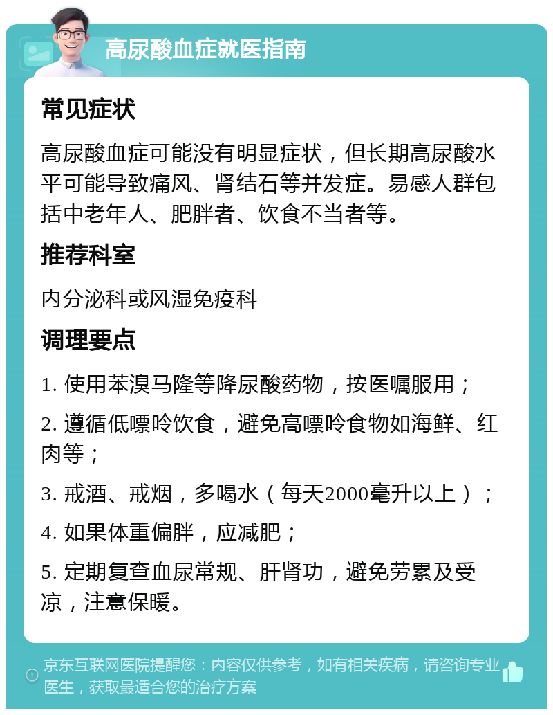 高尿酸血症就医指南 常见症状 高尿酸血症可能没有明显症状，但长期高尿酸水平可能导致痛风、肾结石等并发症。易感人群包括中老年人、肥胖者、饮食不当者等。 推荐科室 内分泌科或风湿免疫科 调理要点 1. 使用苯溴马隆等降尿酸药物，按医嘱服用； 2. 遵循低嘌呤饮食，避免高嘌呤食物如海鲜、红肉等； 3. 戒酒、戒烟，多喝水（每天2000毫升以上）； 4. 如果体重偏胖，应减肥； 5. 定期复查血尿常规、肝肾功，避免劳累及受凉，注意保暖。