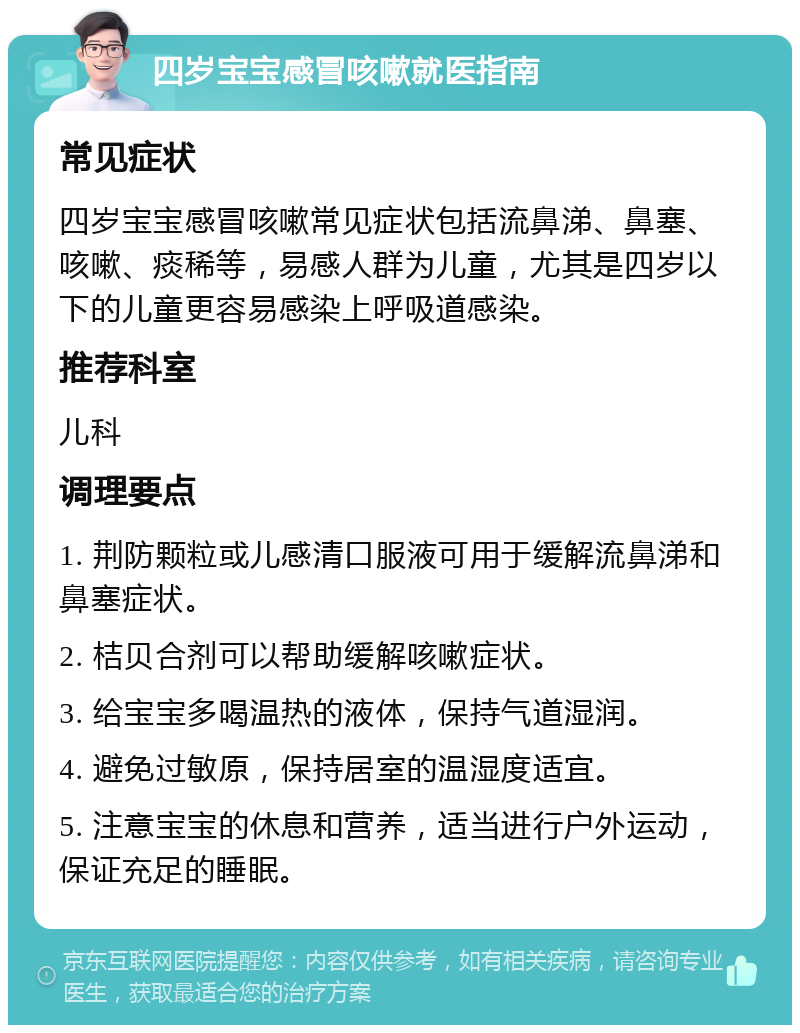 四岁宝宝感冒咳嗽就医指南 常见症状 四岁宝宝感冒咳嗽常见症状包括流鼻涕、鼻塞、咳嗽、痰稀等，易感人群为儿童，尤其是四岁以下的儿童更容易感染上呼吸道感染。 推荐科室 儿科 调理要点 1. 荆防颗粒或儿感清口服液可用于缓解流鼻涕和鼻塞症状。 2. 桔贝合剂可以帮助缓解咳嗽症状。 3. 给宝宝多喝温热的液体，保持气道湿润。 4. 避免过敏原，保持居室的温湿度适宜。 5. 注意宝宝的休息和营养，适当进行户外运动，保证充足的睡眠。