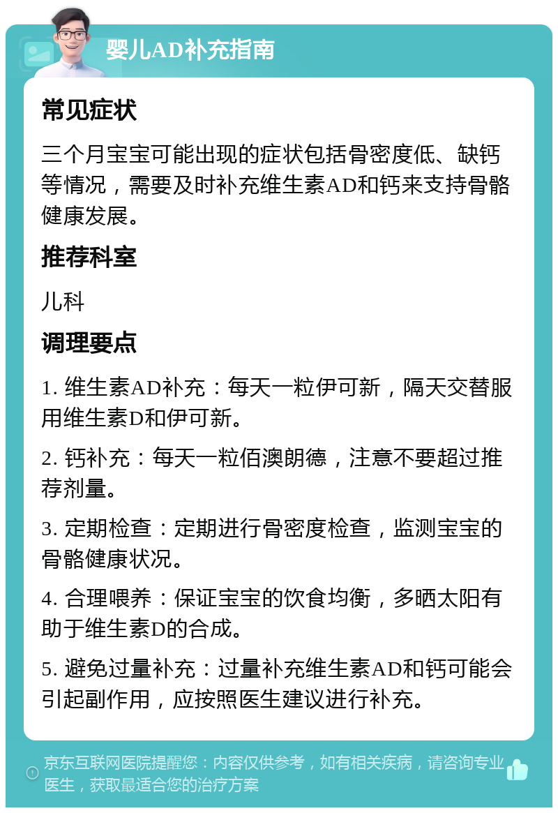 婴儿AD补充指南 常见症状 三个月宝宝可能出现的症状包括骨密度低、缺钙等情况，需要及时补充维生素AD和钙来支持骨骼健康发展。 推荐科室 儿科 调理要点 1. 维生素AD补充：每天一粒伊可新，隔天交替服用维生素D和伊可新。 2. 钙补充：每天一粒佰澳朗德，注意不要超过推荐剂量。 3. 定期检查：定期进行骨密度检查，监测宝宝的骨骼健康状况。 4. 合理喂养：保证宝宝的饮食均衡，多晒太阳有助于维生素D的合成。 5. 避免过量补充：过量补充维生素AD和钙可能会引起副作用，应按照医生建议进行补充。