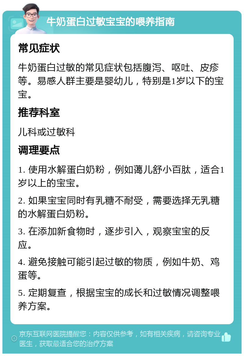 牛奶蛋白过敏宝宝的喂养指南 常见症状 牛奶蛋白过敏的常见症状包括腹泻、呕吐、皮疹等。易感人群主要是婴幼儿，特别是1岁以下的宝宝。 推荐科室 儿科或过敏科 调理要点 1. 使用水解蛋白奶粉，例如蔼儿舒小百肽，适合1岁以上的宝宝。 2. 如果宝宝同时有乳糖不耐受，需要选择无乳糖的水解蛋白奶粉。 3. 在添加新食物时，逐步引入，观察宝宝的反应。 4. 避免接触可能引起过敏的物质，例如牛奶、鸡蛋等。 5. 定期复查，根据宝宝的成长和过敏情况调整喂养方案。