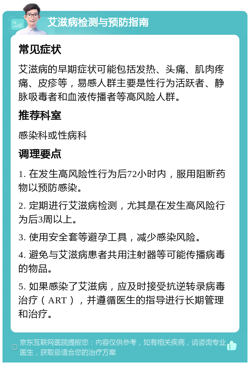 艾滋病检测与预防指南 常见症状 艾滋病的早期症状可能包括发热、头痛、肌肉疼痛、皮疹等，易感人群主要是性行为活跃者、静脉吸毒者和血液传播者等高风险人群。 推荐科室 感染科或性病科 调理要点 1. 在发生高风险性行为后72小时内，服用阻断药物以预防感染。 2. 定期进行艾滋病检测，尤其是在发生高风险行为后3周以上。 3. 使用安全套等避孕工具，减少感染风险。 4. 避免与艾滋病患者共用注射器等可能传播病毒的物品。 5. 如果感染了艾滋病，应及时接受抗逆转录病毒治疗（ART），并遵循医生的指导进行长期管理和治疗。