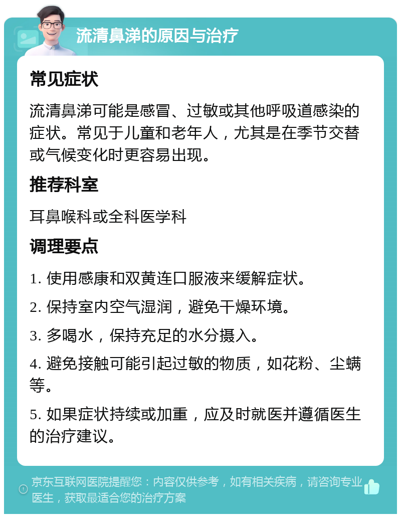 流清鼻涕的原因与治疗 常见症状 流清鼻涕可能是感冒、过敏或其他呼吸道感染的症状。常见于儿童和老年人，尤其是在季节交替或气候变化时更容易出现。 推荐科室 耳鼻喉科或全科医学科 调理要点 1. 使用感康和双黄连口服液来缓解症状。 2. 保持室内空气湿润，避免干燥环境。 3. 多喝水，保持充足的水分摄入。 4. 避免接触可能引起过敏的物质，如花粉、尘螨等。 5. 如果症状持续或加重，应及时就医并遵循医生的治疗建议。